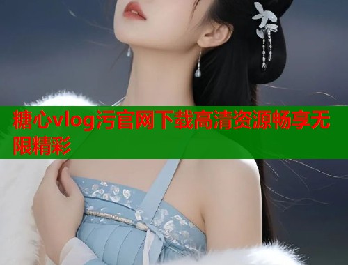 糖心vlog污官网下载高清资源畅享无限精彩 糖心vlog污官网下载高清资源畅享无限精彩