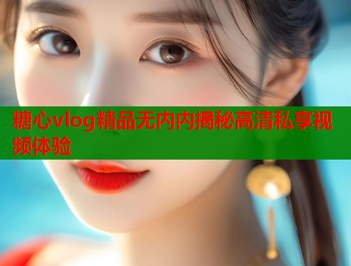 糖心vlog精品无内内揭秘高清私享视频体验