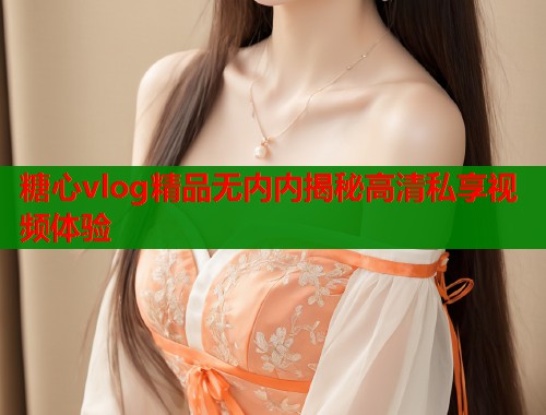 糖心vlog精品无内内揭秘高清私享视频体验