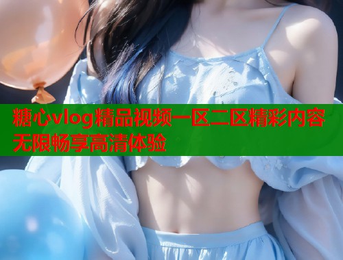 糖心vlog精品视频一区二区精彩内容无限畅享高清体验 糖心vlog精品视频一区二区精彩内容无限畅享高清体验