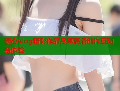 糖心vlog精彩作品尽享高清创作互动新体验 糖心vlog精彩作品尽享高清创作互动新体验