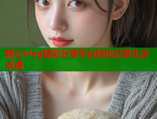 糖心vlog精彩分享平台轻松记录生活点滴 糖心vlog精彩分享平台轻松记录生活点滴