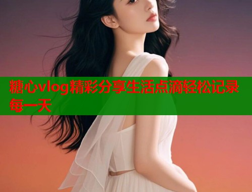 糖心vlog精彩分享生活点滴轻松记录每一天 糖心vlog精彩分享生活点滴轻松记录每一天