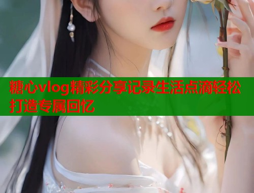 糖心vlog精彩分享记录生活点滴轻松打造专属回忆