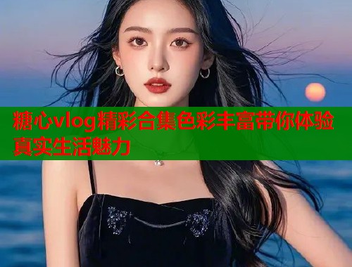 糖心vlog精彩合集色彩丰富带你体验真实生活魅力 糖心vlog精彩合集色彩丰富带你体验真实生活魅力