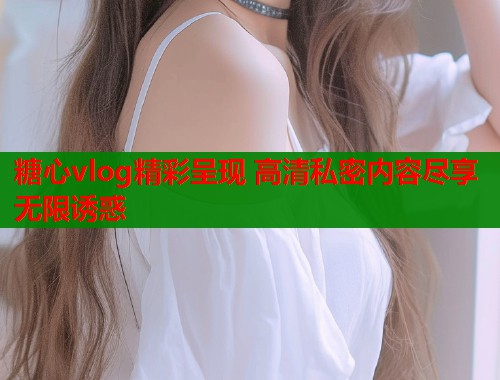糖心vlog精彩呈现 高清私密内容尽享无限诱惑 糖心vlog精彩呈现 高清私密内容尽享无限诱惑