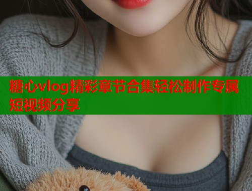 糖心vlog精彩章节合集轻松制作专属短视频分享 糖心vlog精彩章节合集轻松制作专属短视频分享