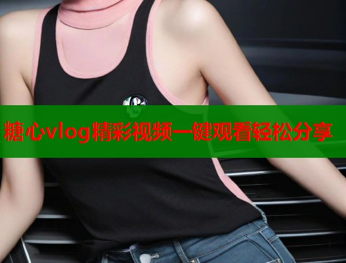 糖心vlog精彩视频一键观看轻松分享 糖心vlog精彩视频一键观看轻松分享
