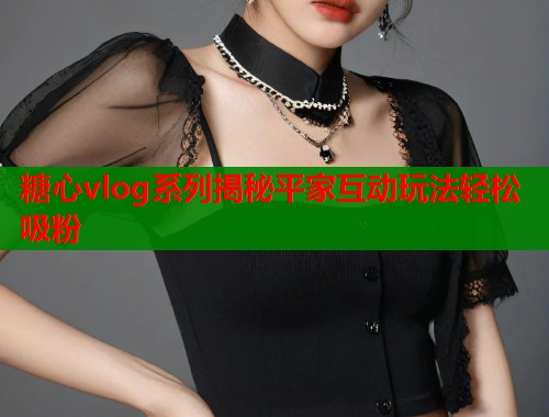 糖心vlog系列揭秘平家互动玩法轻松吸粉 糖心vlog系列揭秘平家互动玩法轻松吸粉