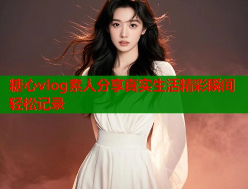 糖心vlog素人分享真实生活精彩瞬间轻松记录 糖心vlog素人分享真实生活精彩瞬间轻松记录