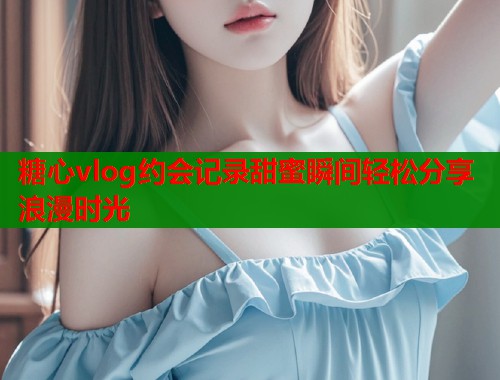 糖心vlog约会记录甜蜜瞬间轻松分享浪漫时光 糖心vlog约会记录甜蜜瞬间轻松分享浪漫时光