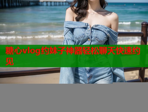 糖心vlog约妹子神器轻松聊天快速约见 糖心vlog约妹子神器轻松聊天快速约见