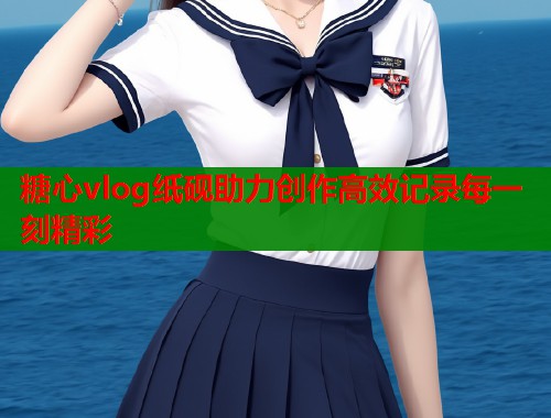 糖心vlog纸砚助力创作高效记录每一刻精彩 糖心vlog纸砚助力创作高效记录每一刻精彩