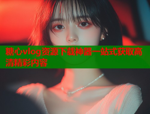 糖心vlog资源下载神器一站式获取高清精彩内容 糖心vlog资源下载神器一站式获取高清精彩内容