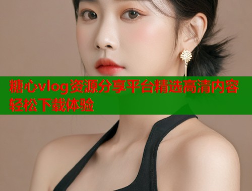 糖心vlog资源分享平台精选高清内容轻松下载体验 糖心vlog资源分享平台精选高清内容轻松下载体验