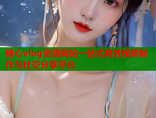 糖心vlog资源网站一站式高效视频制作与社交分享平台