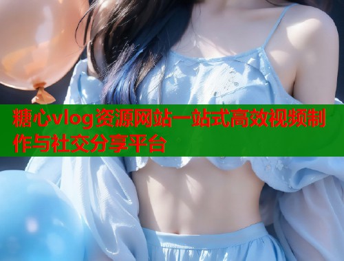 糖心vlog资源网站一站式高效视频制作与社交分享平台 糖心vlog资源网站一站式高效视频制作与社交分享平台