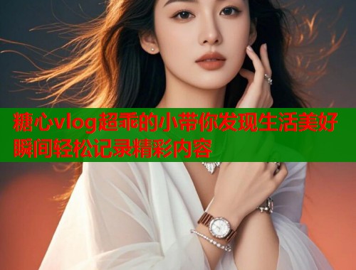 糖心vlog超乖的小带你发现生活美好瞬间轻松记录精彩内容 糖心vlog超乖的小带你发现生活美好瞬间轻松记录精彩内容