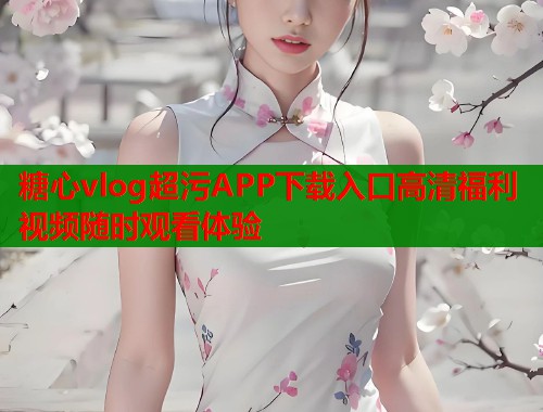 糖心vlog超污APP下载入口高清福利视频随时观看体验 糖心vlog超污APP下载入口高清福利视频随时观看体验