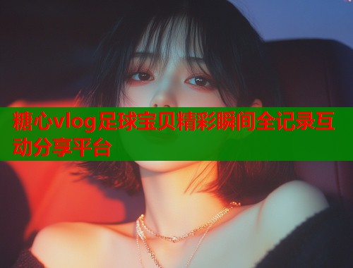 糖心vlog足球宝贝精彩瞬间全记录互动分享平台 糖心vlog足球宝贝精彩瞬间全记录互动分享平台