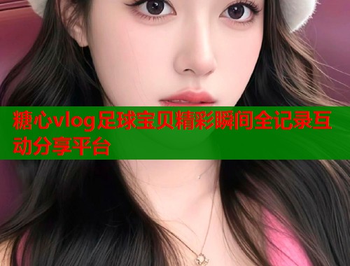 糖心vlog足球宝贝精彩瞬间全记录互动分享平台