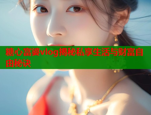 糖心富婆vlog揭秘私享生活与财富自由秘诀 糖心富婆vlog揭秘私享生活与财富自由秘诀