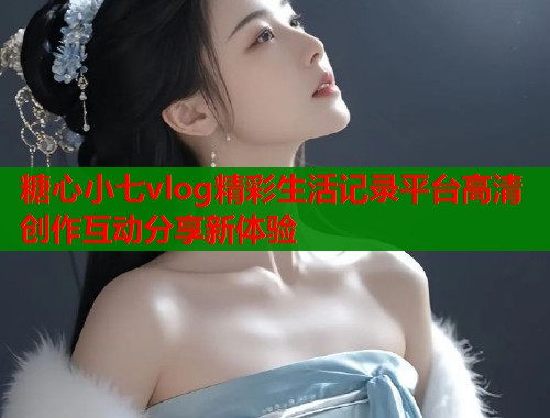 糖心小七vlog精彩生活记录平台高清创作互动分享新体验 糖心小七vlog精彩生活记录平台高清创作互动分享新体验