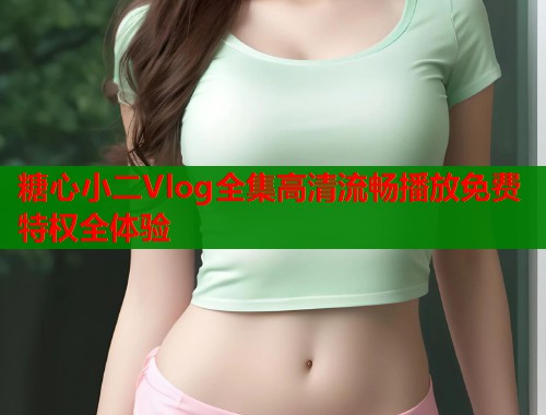 糖心小二Vlog全集高清流畅播放免费特权全体验 糖心小二Vlog全集高清流畅播放免费特权全体验