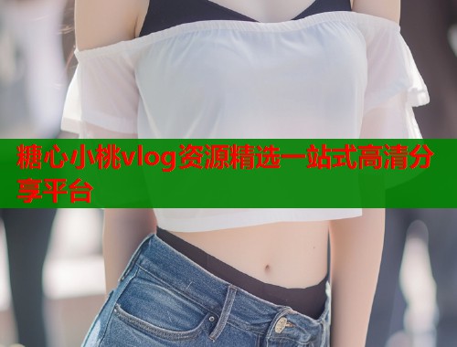 糖心小桃vlog资源精选一站式高清分享平台 糖心小桃vlog资源精选一站式高清分享平台