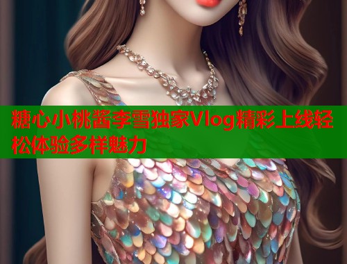 糖心小桃酱李雪独家Vlog精彩上线轻松体验多样魅力 糖心小桃酱李雪独家Vlog精彩上线轻松体验多样魅力