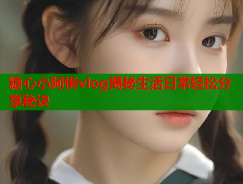 糖心小阿悄vlog揭秘生活日常轻松分享秘诀 糖心小阿悄vlog揭秘生活日常轻松分享秘诀