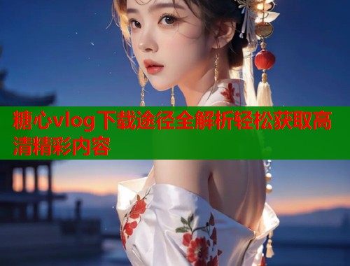 糖心vlog下载途径全解析轻松获取高清精彩内容
