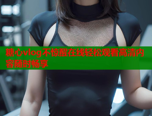 糖心vlog不惊醒在线轻松观看高清内容随时畅享