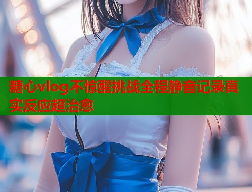 糖心vlog不惊醒挑战全程静音记录真实反应超治愈