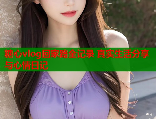 糖心vlog回家路全记录 真实生活分享与心情日记