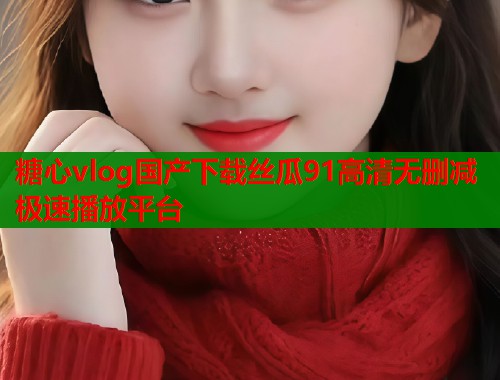 糖心vlog国产下载丝瓜91高清无删减极速播放平台
