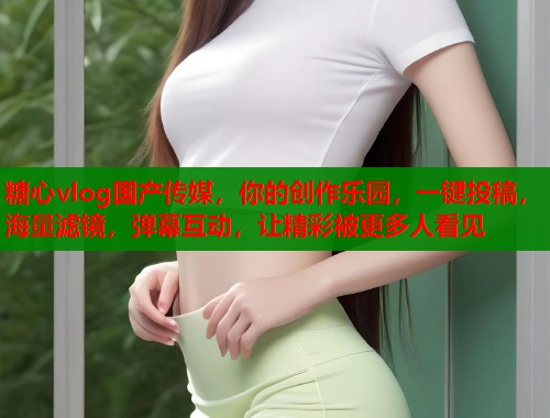 糖心vlog国产传媒，你的创作乐园，一键投稿，海量滤镜，弹幕互动，让精彩被更多人看见
