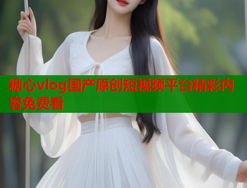 糖心vlog国产原创短视频平台精彩内容免费看
