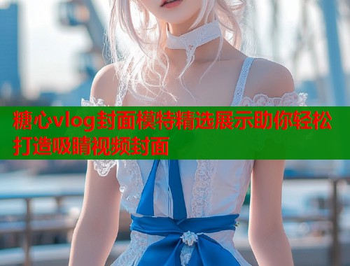 糖心vlog封面模特精选展示助你轻松打造吸睛视频封面