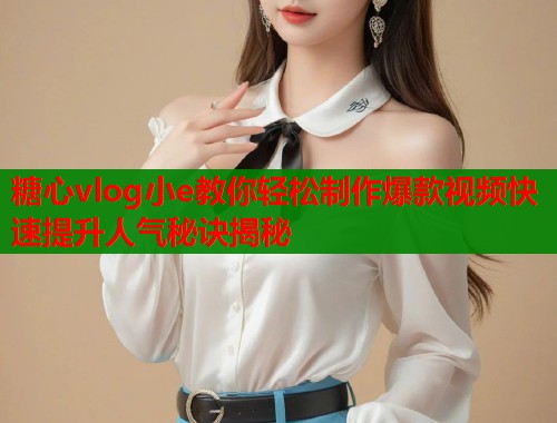 糖心vlog小e教你轻松制作爆款视频快速提升人气秘诀揭秘
