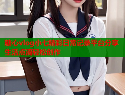 糖心vlog小七精彩日常记录平台分享生活点滴轻松创作