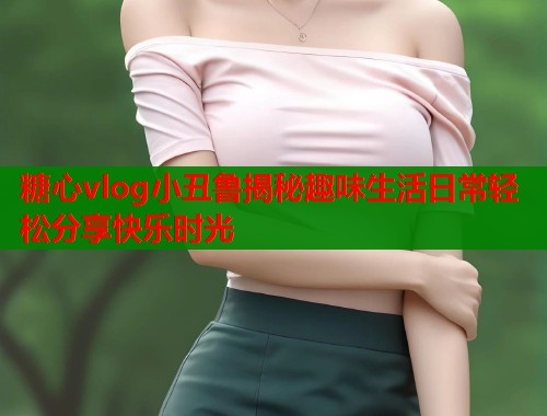 糖心vlog小丑鲁揭秘趣味生活日常轻松分享快乐时光