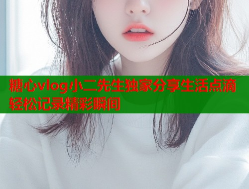 糖心vlog小二先生独家分享生活点滴轻松记录精彩瞬间