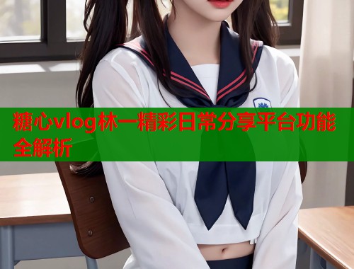 糖心vlog林一精彩日常分享平台功能全解析