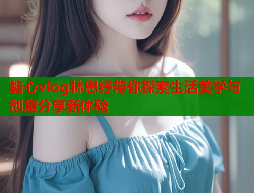 糖心vlog林思纾带你探索生活美学与创意分享新体验