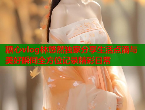 糖心vlog林悠然独家分享生活点滴与美好瞬间全方位记录精彩日常