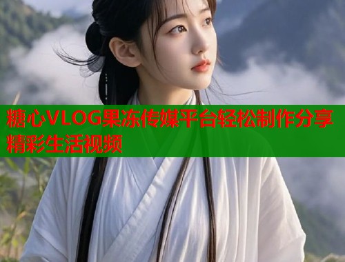 糖心VLOG果冻传媒平台轻松制作分享精彩生活视频