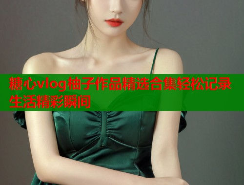 糖心vlog柚子作品精选合集轻松记录生活精彩瞬间