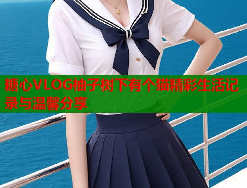 糖心VLOG柚子树下有个猫精彩生活记录与温馨分享