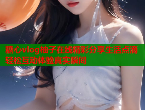 糖心vlog柚子在线精彩分享生活点滴轻松互动体验真实瞬间